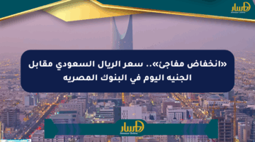 «انخفاض مفاجئ».. سعر الريال السعودي مقابل الجنيه اليوم في البنوك المصرية